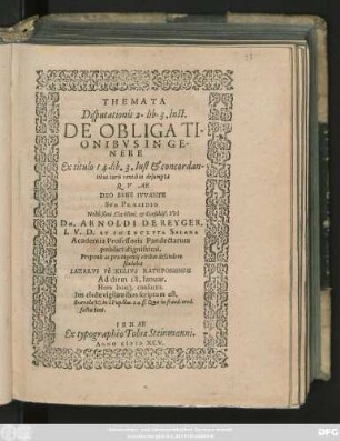 THEMATA || Disputationis 2. lib. 3. Inst.|| DE OBLIGATI-||ONIBVS IN GE-||NERE || Ex titulo 14. lib. 3. Inst. et concordan-||tibus iuris textibus desumpta || QVAE || DEO BENE IVVANTE || SVB PRAESIDIO || Nobilissimi, Clarissimi. et Consultiß. Viri || DN. ARNOLDI DE REYGER,|| I. V. D. ET IN INCLYTA SALANA || Academia Professoris Pandectarum || publici dignissimi.|| Proponit ac pro ingenij viribus defendere || studebit || ... PÖCKELIVS RATISBONENSIS || Ad diem 18. Ianuar.|| Hora loco#́[que] consuetis.|| ...