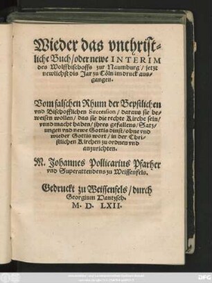 Wieder das vnchrist=||liche Buch/ oder newe INTERIM || des Wolffbischoffs zur Naumburg/ jetzt || newlichst dis Jar zu Cöln im druck aus=||gangen.|| Vom falschen Rhum der Bepstlichen || vnd Bischofflichen Succession ... || M.Johannes Pollicarius Pfarher || vnd Superattendens zu Weissenfels.||