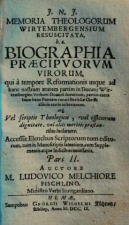 Memoria Theologorum Wirtembergensium Resuscitata : h. e. Biographia Præcipvorvm Virorum, qui à tempore Reformationis usque ad hanc nostram ætatem partim in Ducatu Wirtembergico Verbum Domini docuerunt, partim extra suam hanc Patriam vocati Ecclesiæ Christi aliis in terris inservierunt, atq[ue] Vel scriptis Theologicis, vel officiorum dignitate, vel aliis meritis præstantibus inclaruere. Accessit Elenchus Scriptorum tum editorum, tum in Manuscriptis latentium cum Supplementis atque Indicibus necessariis, 2.