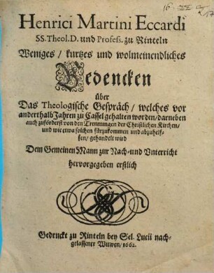 Weniges, kurtzes und wolmeinendliches Bedencken über Das Theologische Gespräch, welches vor anderthalb Jahren zu Cassel gehalten worden : darneben auch zuförderst von den Trennungen der Christlichen Kirchen, und wie etwa solchen fürzukommen und abzuhelffen, gehandelt wird ; Dem Gemeinen Mann zur Nach- und Unterricht hervorgegeben erstlich Gedruckt zu Rinteln bey Sel. Lucii nachgelassener Witwen