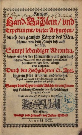 Kurtzes Handbüchlein und Experiment vieler Artzneyen durch den gantzen Cörper des Menschens von dem Haupt biß auff die Füß : Sampt lebendiger Abcontrafactur etlicher der fürnembsten und gebreuchlichsten Kräutter und darauß gebrannten und Distillierten Wassern Krafft und Tugend