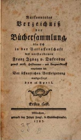 Raisonnirtes Verzeichniß der Büchersammlung, die sich in der Verlassenschaft des verstorbenen Franz Ignaz v. Dufresne gewest wirkl. Hofkammer- und Bergwerksrath vorgefunden hat : der öffentlichen Versteigerung ausgesetzt den 16 April. 1 (1787)