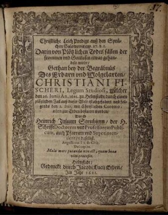 Christliche LeichPredigt auß den Sprüchen Salomonis cap. 27 v. 1. Darin von Plötzlichen Todesfällen der frommen und Gottlosen etwas gehandelt wirdt : Gethan bey der Begräbnüs Des ... Christiani Fischeri, Legum Studiosi, welcher den 26. Iunii An. 1621. zu Helmstadt durch einen plötzlichen Fall auß dieser Welt ist abgefodert/ und folgends den 1. Iulii ... bestattet worden