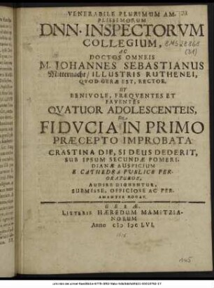 Venerabile Plurimum Amplissimorum Dnn. Inspectorum Collegium, Ac Doctos Omneis M. Johannes Sebastianus Mitternacht/ Illustris Ruthenei, Quod Gerae Est, Recto, Ut ... Quatuor Adolescenteis, De Fiducia In Primo Praecepto Improbata Crastina Die, ... Sub Ipsum Secundae Pomeridianae Auspicium E Cathedra Publice Peroraturos, Audire Dignentur, Submisse, Officiose Ac Peramanter Rogat.