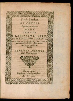 Theses Physicae,|| DE VENTIS:|| Quarum patrocinium || ... PRAESIDE || ... Dn. M. RODOLPHO GOCLENIO,|| LOGICES IN ILLUSTRI CATTORUM || Academia Professore ... || publicè su-||stinebit || HENRICUS MEDICUS || Catto Hombergensis.||