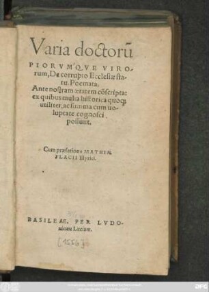 Varia doctorũ || PRIRVMQVE VIRO-||rum,De corrupto Ecclesiae sta-||tu,Poemata,|| Ante nostram aetatem cõscripta:|| ex quibus multa historica quo#[que] || utiliter,ac summa cum uo-||luptate cognosci || possunt.|| Cum praefatione MATHIAE || FLACII Illyrici.||