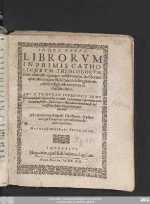 Index Novus Librorum Inprimis Catholicorum Theologorum, tum aliorum quoque celebriorum Auctorum quarumcunque facultatum & linguarum, causas religionis tamen non tractantium, Qui A Tempore Superioris Semestris autumnalis usque ad hoc vernum, undecumque velomnino novi, vel denuo forma, seu loco a prioribus editionibus diversi, vel accessione aliqua locupletiores prodierunt : Ad commodum Reipubl. Christianae, & plerarumque Provinciarum utilitatem denuo confectus