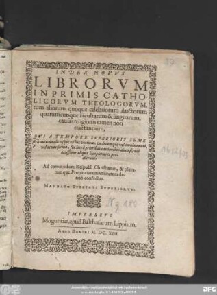 Index Novus Librorum Inprimis Catholicorum Theologorum, tum aliorum quoque celebriorum Auctorum quarumcunque facultatum & linguarum, causas religionis tamen non tractantium, Qui A Tempore Superioris Semestris autumnalis usque ad hoc vernum, undecumque velomnino novi, vel denuo forma, seu loco a prioribus editionibus diversi, vel accessione aliqua locupletiores prodierunt : Ad commodum Reipubl. Christianae, & plerarumque Provinciarum utilitatem denuo confectus