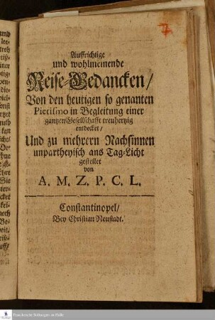 Auffrichtige und wohlmeinende Reise-Gedancken/ Von den heutigen so genanten Pietismo in Begleitung einer gantzen Gesellschafft treuhertzig entdecket : Und zu mehrern Nachsinnen unpartheyisch ans Tag-Licht gestellet