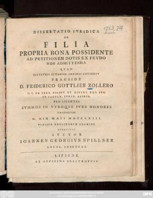 Dissertatio Ivridica De Filia Propria Bona Possidente Ad Petitionem Dotis Ex Fevdo Non Admittenda Qvam Illvstris Ictorvm Ordinis Consensv Praeside D. Friderico Gottlieb Zollero P. P. De Verb. Signif. Et Divers. Reg. Ivr. Et Facvlt. Ivrid. Assess. Pro Licentia Svmmos in Vtroqve Ivre Honores Capessendi D. XIX Maii MDCCLXIII. Pvblico Ervditorvm Examini Svbmittet Avctor Ioannes Georgivs Spillner Advoc. Dresdens