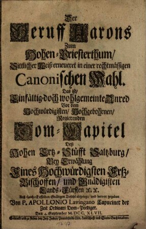 Der Beruff Aarons Zum Hohen-Priesterthum, Sittlicher Weiß erneueret in einer rechtmässigen Canonischen Wahl, Das ist, Einfältig- doch wohlgemeinte Anred Vor dem Hochwürdigisten, Hochgebohrnen, Regierenden Dom-Capitel Deß Hohen Ertz-Stüfft Saltzburg, Bey Erwählung Eines Hochwürdigsten Ertz-Bischoffen, und Gnädigisten Lands-Fürsten etc. etc.