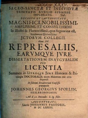 Decreto Et Avthoritate Magnifici, Nobilissimi, Amplissimi, Et Consvltissimi In Illustri & Florentissimâ, quæ Argentinæ est, Studiorum Universitate JCtorvm Collegii. Hanc De Represaliis, Earvmque Jvre Dissertationem Inavgvralem Pro Licentia Summos in Utroqve Jvre Honores & Privilegia Doctoralia more Majorum ritè consequendi In solenni Eruditorum Consessu propugnabit Johannes Georgivs Spoelin, Heilbronnensis. Ad d. 20. Decembr. h. lq[ue] solit.