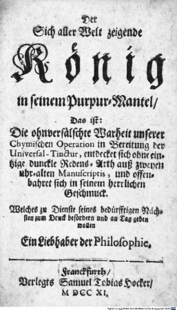 Der Sich aller Welt zeigende König in seinem Purpur-Mantel, Das ist: Die ohnverfälschte Warheit unserer Chymischen Operation in Bereitung der Universal-Tinctur, entdecket sich ohne eintzige dunckle Redens-Arth auß zweyen uhr-alten Manuscriptis, und offenbahret sich in seinem herrlichen Geschmuck : Welches zu Dienste seines bedürfftigen Nächsten zum Druck befördern und an Tag geben wollen