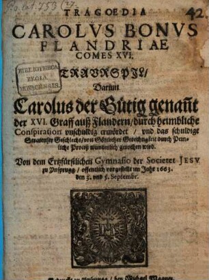 Tragoedia Carolvs Bonvs Flandriae Comes XVI. : Traurspil, Darinn Carolus der Gütig genan[n]t der XVI. Graff auß Flandern, durch heimbliche Conspiration unschuldig ermördet, und das schuldige Stratenser Geschlecht, von Göttlicher Gerechtigkeit durch Peinliche Proceß wunderlich gerochen wird. Von dem Ertzfürstlichen Gymnasio der Societet Jesv zu Ynsprugg, offentlich vorgestellt im Jahr 1663. den 3. und 5. Septembr.