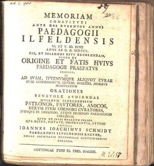 Memoriam Constitvti Ante Hos Dvcentos Annos Paedagogii Ilfeldensis VI. Et V. Id. Ivnii Anni Ab O. R. MDCCL. Pie, Et Sollemni Ritv Recolendam, Pavca De Origine Et Fatis Hvivs Paedagogii Praefatvs Indicit, Et Ad ... Orationes Benevole Avdiendas Mvsarvm Ilfeldensivm Patronos ... Invitat Ioannes Ioachimvs Schmidt Paedagogii Ilfeldensis Rector, Regiae Societatis Tevtonicae Goettingensis Collega : [Dabam in paedagogio Neandrino ad fauces Hercyniae australiores sito VIII. Kal. Iun. MDCCL.]
