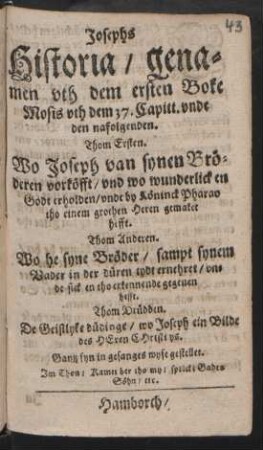 Josephs Historia/ genamen uth dem ersten Boke Mosis uth dem 37. Capitt. unde den nafolgenden : Thom Ersten. Wo Joseph van synen Bröderen vorköfft/ und wo wunderlick en Godt erholden/ unde by Köninck Pharao tho einem grothen Heren gemaket hefft. Thom Anderen. Wo he syne Bröder/ sampt synem Vader in der düren tydt ernehret/ unde sick en tho erkennende gegeven hefft. Thom Drüdden. De Geistlyke düdinge/ wo Joseph ein Bilde des Heren Christi ys. Gantz fyn in Gesangeswyse gestellet. Im Thon/ Kamet her tho my/ sprickt Gades Söhn/ etc.
