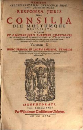 Illustria Celeberrimorum Germaniae Superioris Iureconsultorum Responsa Iuris Sive Consilia Diu Multumque Desiderata : In Quibus Ex Omnibus Iuris Partibus Quaestiones Ac Controversiae Maxime Insignes, Et In Foro, Nec Non Rerumpublicarum administratione creberrime occurentes, accuratißime partem in utramq[ue] tractatae, iudicioq[ue] gravißimo decisae reperiuntur, 1