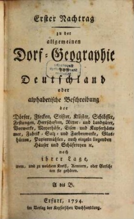 Allgemeine Dorf-Geographie von Deutschland : oder alphabetische Beschreibung der Dörfer, Flecken, Stifter, Klöster, Schlösser, Festungen, Herrschaften, Ritter- und Landgüter, Vorwerke, Meyerhöfe, Eisen- und Kupferhämmer, Salz- und Farbenwerke, Glashütten, Papiermühlen, auch einzeln liegenden Häusern und Schäfereyen [et]c. nach ihrer Lage, wem, und zu welchem Kreiß, Aemtern, oder Gerichten sie gehören. Erster Nachtrag, A bis B