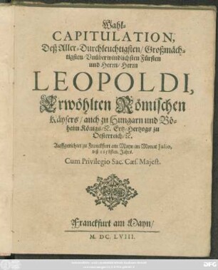 Wahl-Capitulation, Deß Aller-Durchleuchtigsten/ Großmächtigsten/ Unüberwindlichsten Fürsten und Herrn/ Herrn Leopoldi, Erwöhlten Römischen Käysers/ auch zu Hungarn und Böheim Königs/ [et]c. Ertz-Hertzogs zu Oesterreich/ [et]c. : Auffgerichtet zu Franckfurt am Mayn im Monat Iulio, deß 1658sten. Jahrs