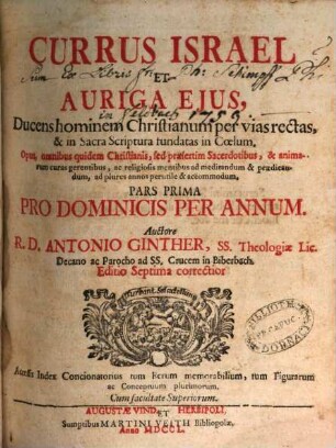 Currus Israel Et Auriga Ejus : Ducens hominem Christianum per vias rectas, & in Sacra Scriptura fundatas in Cœlum. Opus, omnibus quidem Christianis, sed præsertim Sacerdotibus, & animarum curas gerentibus, ac religiosis mentibus ad meditandum & prædicandum, ad plures annos perutile & accomodum, Pars Prima. Pro Dominicis Per Annum