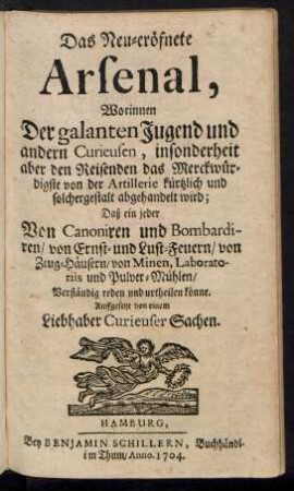 Das Neu-eröfnete Arsenal, : Worinnen Der galanten Jugend und andern Curieusen, insonderheit aber den Reisenden das Merckwürdigste von der Artillerie kürtzlich und solchergestalt abgehandelt wird; Daß ein jeder Von Canoniren und Bombardiren/ von Ernst- und Lust-Feuern/ von Zeug-Häusern/ von Minen, Laboratoriis und Pulver-Mühlen/ Verständig reden und urtheilen könne.