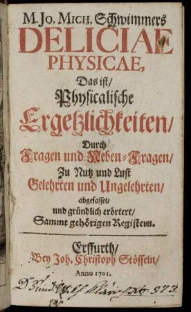 M. Jo. Mich. Schwimmers Deliciae Physicae : Das ist, Physicalische Ergetzlickkeiten, Durch Fragen und Neben-Fragen, Zu Nutz und Lust Gelehrten und Ungelehrten, abgefasset, und gründlich erörtert, Sammt gehörigen Registern