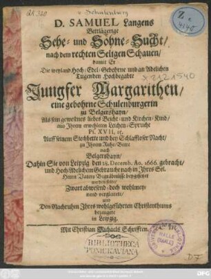 D. Samuel Langens Bettlägerige Sehe- und Söhne-Sucht/ nach dem rechten Seligen Schauen/ damit Er Die ... Jungfer Margarithen/ eine gebohrne Schulenburgerin zu Belgershayn/ : Als sein gewesenes liebes Beicht- und Kirchen-Kind/ aus Ihrem erwehleten Leichen-Spruche Ps. XVII, 15. Auff seinem Siechbette und bey Schlaffloser Nacht/ zu Ihrem Ruhe-Bette nach Belgershayn/ Dahin Sie von Leipzig/ den 28. Decemb. Ao. 1666. gebracht/ und ... beygesetzet werden solte/ Zwart abwesend; doch wohlmeynend vergleitete/ und Den Nachruhm Ihres wohlgeführten Christenthums bezeugete in Leipzig