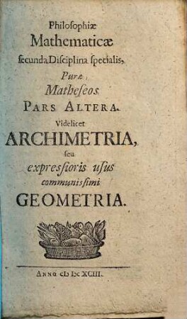 Erhardi Weigelii Sacrae Caesar. Majest. ut& Com. Pal. Sultzb. Consiliarii ... Philosophia Mathematica, Theologia Naturalis Solida : Per singulas Scientias continuata, Universae Artis Inveniendi prima Stamina complectens, 2. Philosophiae Mathematicae secunda Disciplina specialis, Purae Matheseos Pars Altera : videlicet Archimetria, seu expressioris usus communissimi Geometria