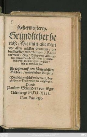 Kellermeisterey.|| Gründlicher be||richt/ Wie man alle wein || vor allen zufellen bewaren/ die || bresthafften widerbringen/ Kreu=||terwein/ Bier/ Essig/ vnd alle an=||dere getrenck machen sol/ das sie natür=||lich/ vnd allen menschen vnsched=||lich zu trincken sind.|| Gezogen auß den fürnembsten || Büchern/ natürlicher künsten || ... der||gleichen in Truck vorhin nie außgangen.|| Durch || Paulum Schneider/ von Eger.||