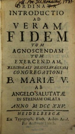 Ordinata Introductio Ad Veram Fidem Tum Agnoscendam Tum Exercendam : Electorali Heidelbergensi Congregationi B. Mariae V. Ab Angelo Salutatae In Xenium Oblata ...