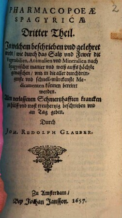 Pharmacopaeae Spagyricae, Oder Gründlicher Beschreibung, Wie man aus den Vegetabilien, Animalien vnd Mineralien, auff eine besondere vnd leichtere Weise, gute, kräfftige vnd durchdringende Artzneyen zurichten vnd bereiten soll ... Theil, 3. In welchem beschrieben vnd gelehret wirdt, wie durch das Saltz vnd Fewer die Vegetabilien, Animalien vnd Mineralien nach Spagyrischer manier vnd weiß auffs höchste gewasschen, vnd in die aller durchdringenste vnd schnell-würckenste Medicamenten können bereitet werden