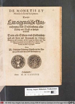 DE MONETIS ET || Mensuris sacrae Scripturae.|| Das ist/|| Ein eigentliche Aus=||rechnung vnd Beschreibung aller || Muentz vnd Masse in heiliger || Schrifft.|| Darin alle Silbern vnd Goldmuentz/|| auch alle Korn vnd Weinmasse der Hebreer/|| Griechen vnd Lateiner/ ... || erkleret/ vnd mit vnser || Muentz vnd Mass Proportionieret vnd verglichen || werden/ ... || Durch || M. Hinricum Buenting Pfarherrn der Kir=||chen zu Grunow im Lande Braunschweig.||