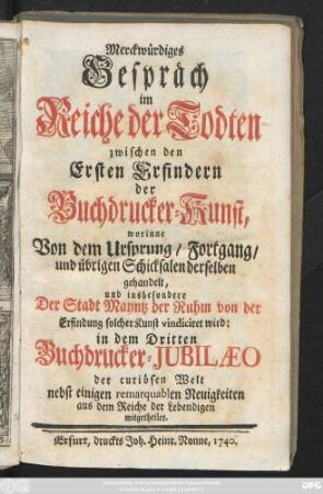 Merckwürdiges Gespräch im Reiche der Todten zwischen den Ersten Erfindern der Buchdrucker-Kunst, worinne Von dem Ursprung, Fortgang, und übrigen Schicksalen derselben gehandelt, und insbesondere Der Stadt Mayntz der Ruhm von der Erfindung solcher Kunst vindiciret wird: in dem Dritten Buchdrucker-Jubilæo der curiösen Welt nebst einigen remarquablen Neuigkeiten aus dem Reiche der Lebendigen mitgetheilet.
