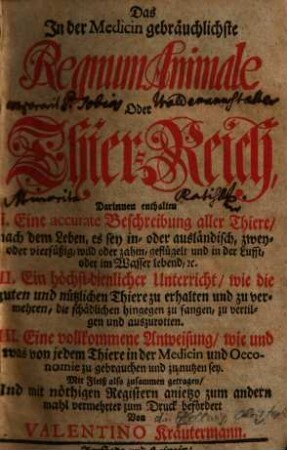 Das In der Medicin gebräuchlichste Regnum Animale Oder Thier-Reich : Darinnen enthalten I. Eine accurate Beschreibung aller Thiere, nach dem Leben, es sey in- oder ausländisch, zwey- oder vierfüßig, wild oder zahm, geflügelt und in der Lufft, oder im Wasser lebend, &c. II. Ein höchst-dienlicher Untericht, wie die guten und nützlichen Thiere zu erhalten und zu vermehren, die schädlichen hingegen zu fangen, zu vertilgen und auszurotten. III. Eine vollkommene Anweisung, wie und was von jedem Thiere in der Medicin und Oeconomie zu gebrauchen und zu nutzen sey