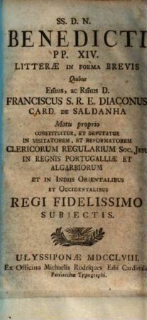 SS. D. N. Benedicti PP. XIV. Litterae In Forma Brevis, Quibus ... Franciscus S. R. E. Diaconus Card. De Saldanha Motu proprio constituitur ... In Visitatorem Et Reformatorem Clericorum Regularium Soc. Jesu In Regnis Portugalliae Et In Indiis Orientalibus Et Occidentalibus Regi Fidellissimo Subjectis