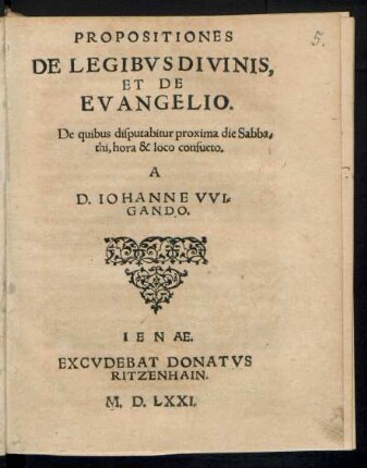 PROPOSITIONES || DE LEGIBVS DIVINIS,|| ET DE || EVANGELIO.|| De quibus disputabitur proxima die Sabba=||thi, hora & loco consueto.|| A || D. IOHANNE VVI=||GANDO.||