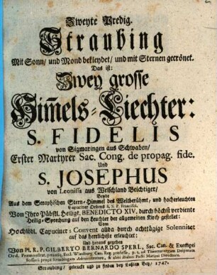 Straubing Mit Sonn, und Mond bekleydet, und mit Sternen gecrönet. Das ist: Zwey große Him[m]els-Liechter: S. Fidelis von Sigmaringen aus Schwaben, Erster Martyrer Sac. Cong. de propag. fide. Und S. Josephus von Leonissa aus Welschland Beichtiger : Beyde Aus dem Seraphischen Stern-Himmel der Weltberühmt, und hocherleuchten Capuciner Ordens S.S.P. Francisei. Von Ihro Päbstl. Heiligk. Benedicto XIV. durch höchst verdiente Heilig-Sprechung auf den Leuchter der allgemeinen Kirch gestellt