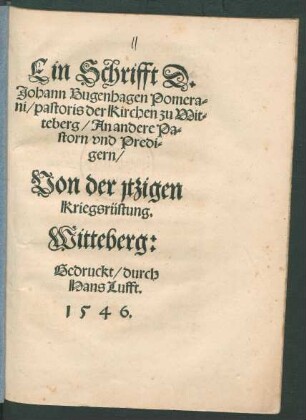 Ein Schrifft D:|| Johann Bugenhagen Pomera=||ni/ pastoris der Kirchen zu Wit=||teberg/ An andere Pa=||storn vnd Predi=||gern/|| Von der jtzigen || Kriegsrüstung.||