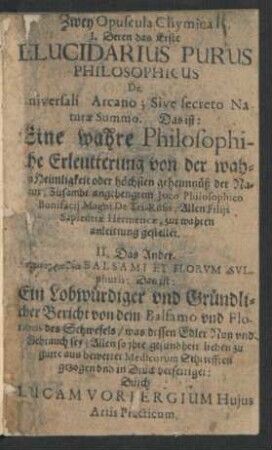 Zwey Opuscula Chymica : I. Deren das Erste Elucidarius Purus Philosophicus De Universali Arcano; Sive secreto Naturae Summo. Das ist: Eine wahre Philosophische Erleutterung von der wahren Heimligkeit oder höchsten geheimnüß der Natur; ... II. Das Ander. Epainographia Balsami Et Florum Sulphuris: Das ist: Ein Lobwürdiger und Gründlicher Bericht von dem Balsamo und Floribus des Schwefels ...