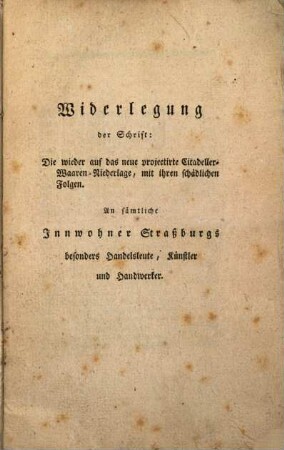 Widerlegung der Schrift: Die wieder auf das neue projectirte Citadeller-Waaren-Niederlage, mit ihren schädlichen Folgen : An sämtliche Innwohner Straßburgs besonders Handelsleute, Künstler und Handwerker