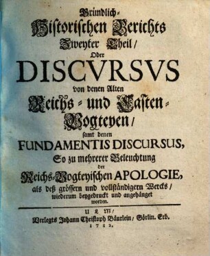 Gründlich-Historischer Bericht von denen Alten Reichs-Vogteyen, Bey denen Erb- Frey- und Reichs-Städten, Wie auch bey denen Hoch-Stifft- und andern Clöstern : So dann, von denen Pfaltz-Grafschafften bey denen weltlichen Fürstenthumen und Ländern, Darinnen hauptsächlich Von dem alten Stand deß Reichs, von dem Amt, ... der Reichs- und Casten-Vögte, auch Pfaltz-Grafen; Deßgleichen, Von der Bischöffe und Prälaten weltlicher Obrigkeit, Blut-Bann, Regalien und Superioritaet ... außführlich gehandelt wird. .... Zweyter Theil, Oder Discvrsvs von denen Alten Reichs- und Casten-Vogteyen, samt denen Fundamentis Discursus, So zu mehrerer Beleuchtung der Reichs-Vogteyischen Apologie, ... wiederum beygedruckt und angehänget worden