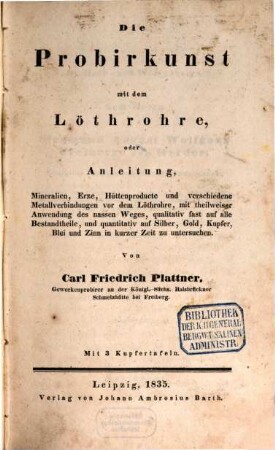 Die Probirkunst mit dem Löthrohre, oder Anleitung, Mineralien, Erze, Hüttenproducte und ver schiedene Metallverbindungen vor dem Löthrore, mit theilweiser Anwendung des nassen Weges, qualitativ fast auf alle Bestandtheile, und quantitativ auf Silber, Gold, Kupfer, Blei, Zinn in kurzer Zeit zu untersuchen