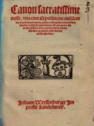 Canon sacratissime misse : vna cum Expositione eiusdem, vbi in primis premittitur pulchra co[n]templatio ante missam habe[n]da de Christi pulchritudine. Et quomodo ip[s]a in sua passione ab eo omnino fuerat ablata. Qualiterq[ue] quilibet celebra[n]s debeat esse dispositus