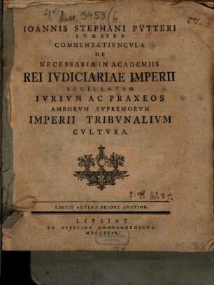 Ioannis Stephani Pütteri Commentatiuncula de necessaria in academiis rei iudiciariae Imperii, sigillatim iurium ac praxeos amborum supremorum Imperii tribunalium cultura