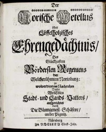 Der Norische Metellus oder Löffelholzisches Ehrengedächtnis/ Des Glückhaften Vördersten Regentens der Weltberühmten Norisburg : zu wolverdientem Nachruhm Dieses WolEdlen Stadt- und Lands-Vatters aufgerichtet durch Die Blumgenoß-Schäfere/ an der Pegnitz