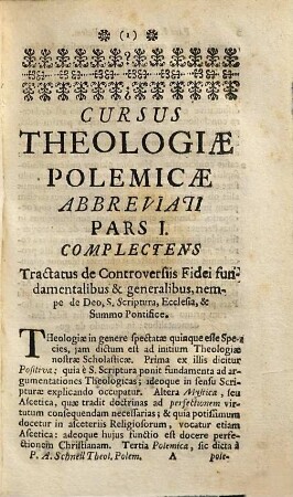 Cursus Theologiæ Polemicæ Abbreviatus, Id est, Tractatuum de Controversiis fidei omnium Summa Seu compendium : Quod in usum SS. Theologiæ Studiosorum, pro Gradu, Ordinibus, Cura &c. examinandorum, imo & in ipsorum Examinantium, aliorumque Theologorum commodum, Pars I.. Complectens duos Tractatus de Controversiis Fidei fundamentalibus & generalibus