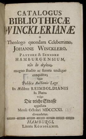 Catalogus Bibliothecæ Wincklerianæ : a Theologo quondam Celeberrimo, Johanne Wincklero, Pastore & Seniore Hamburgensium, ... magno studio ac sumtu undique conquisitæ ; Quæ Publica Auctionis Lege In Ædibus Reimboldianis In Platea vulgo Die reiche Strasse appellata Mense Octobri MDCCXXI. divendetur