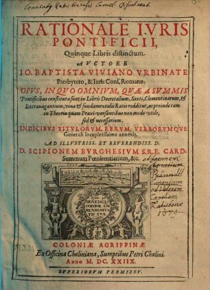 Rationale iuris pontificii : quinque libris distinctum ; opus, in quo omnium, quae a summis pontificibus constituta sunt in libris Decretalium, Sexti, Clementinarum, & Extravagantium, viva & fundamentalis ratio redditur, ac proinde tam in Theoria quam Praxi versantibus non modo utile, sed & necessarium ; indicibus titvlorvm, rervm, verborvmqve Generali locupletissimo annexis ; ad Illvstriss. et Reverendiss. d. D. Scipionem Bvrghesivm S. R. E. Card. Summum Poeniteniarum, &c.