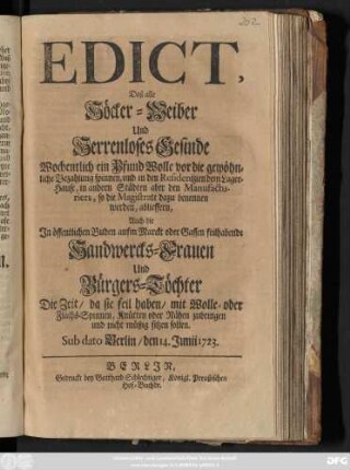 Edict, Daß alle Höcker-Weiber Und Herrenloses Gesinde Wochentlich ein Pfund Wolle vor die gewöhnliche Bezahlung spinnen, und in den Residentzien dem Lager-Hause, in andern Städten aber den Manufacturiers, so die Magistrate dazu benennen werden, ablieffern, Auch die In öffentlichen Buden aufm Marckt oder Gassen feilhabende Handwercks-Frauen Und Bürgers-Töchter Die Zeit, da sie feil haben, mit Wolle- oder Flachs-Spinnen, Knütten oder Nähen zubringen und nicht müßig sitzen sollen : Sub dato Berlin, den 14. Junii 1723.