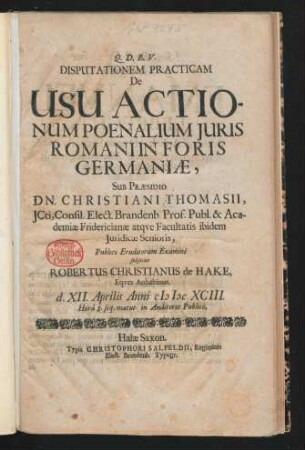 Disputationem Practicam De Usu Actionum Poenalium Iuris Romani In Foris Germaniae, Sub Praesidio Dn. Christiani Thomasii ... Publico Eruditorum Examini subiiciet Robertus Christianus de Hake ... d. XII. Aprilis Anni MDCXCIII. Hora 8. seq. matut. in Auditorio Publico